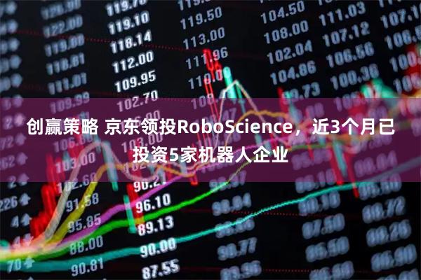 创赢策略 京东领投RoboScience，近3个月已投资5家机器人企业