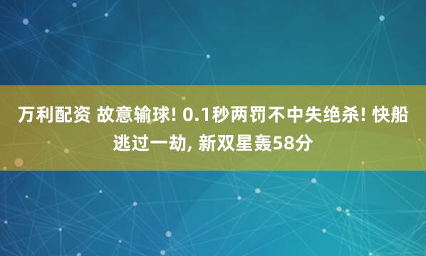 万利配资 故意输球! 0.1秒两罚不中失绝杀! 快船逃过一劫, 新双星轰58分